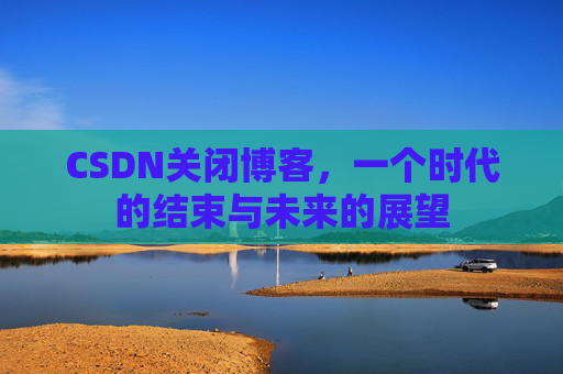 CSDN关闭博客，一个时代的结束与未来的展望